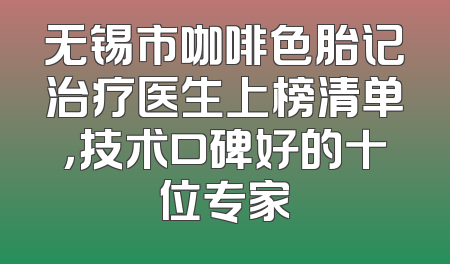 无锡市咖啡色胎记治疗医生上榜清单，技术口碑好的十位专家