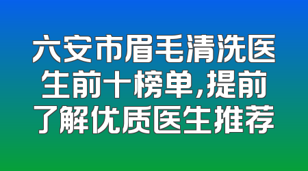 六安市眉毛清洗医生前十榜单，提前了解优质医生推荐