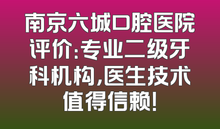 南京六城口腔医院评价：专业二级牙科机构，医生技术值得信赖！