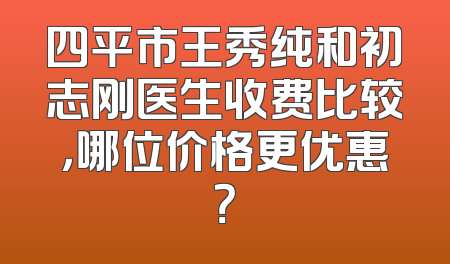 四平市王秀纯和初志刚医生收费比较，哪位价格更优惠？