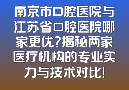 南京市口腔医院与江苏省口腔医院哪家更优？揭秘两家医疗机构的专业实力与技术对比！