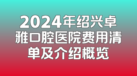 2024年绍兴卓雅口腔医院费用清单及介绍概览