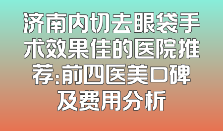 济南内切去眼袋手术效果佳的医院推荐：前四医美口碑及费用分析