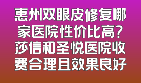 惠州双眼皮修复哪家医院性价比高？莎信和圣悦医院收费合理且效果良好