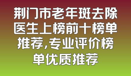 荆门市老年斑去除医生上榜前十榜单推荐，专业评价榜单优质推荐