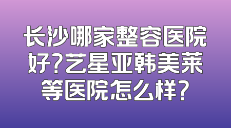 长沙哪家整容医院好？艺星亚韩美莱等医院怎么样？