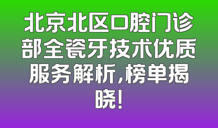 北京北区口腔门诊部全瓷牙技术优质服务解析，榜单揭晓！
