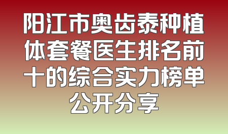 阳江市奥齿泰种植体套餐医生排名前十的综合实力榜单公开分享