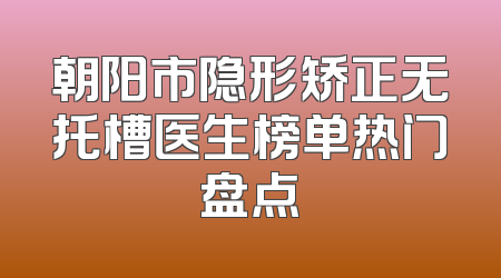朝阳市隐形矫正无托槽医生榜单热门盘点