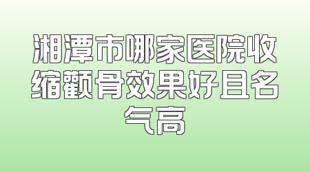 湘潭市哪家医院收缩颧骨效果好且名气高