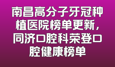 南昌高分子牙冠种植医院榜单更新，同济口腔科荣登口腔健康榜单