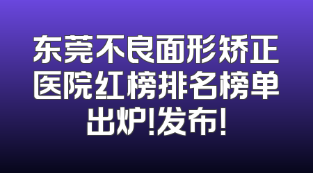 东莞不良面形矫正医院红榜排名榜单出炉！发布！