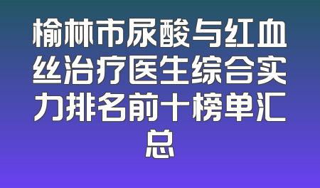 榆林市尿酸与红血丝治疗医生综合实力排名前十榜单汇总