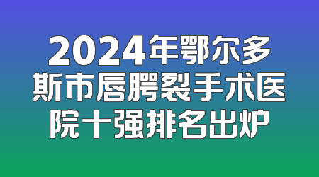 2024年鄂尔多斯市唇腭裂手术医院十强排名出炉