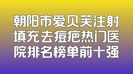 朝阳市爱贝芙注射填充去痘疤热门医院排名榜单前十强