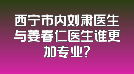 西宁市内刘肃医生与姜春仁医生谁更加专业？