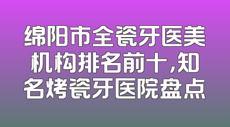 绵阳市全瓷牙医美机构排名前十，知名烤瓷牙医院盘点