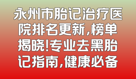 永州市胎记治疗医院排名更新，榜单揭晓！专业去黑胎记指南，健康必备