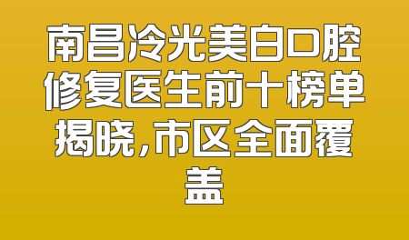 南昌冷光美白口腔修复医生前十榜单揭晓，市区全面覆盖