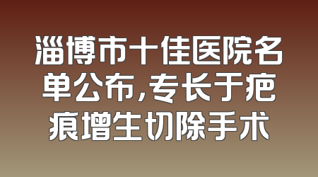 淄博市十佳医院名单公布，专长于疤痕增生切除手术