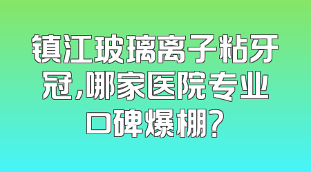 镇江玻璃离子粘牙冠，哪家医院专业口碑爆棚？