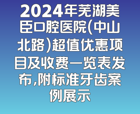 2024年芜湖美臣口腔医院（中山北路）超值优惠项目及收费一览表发布，附标准牙齿案例展示