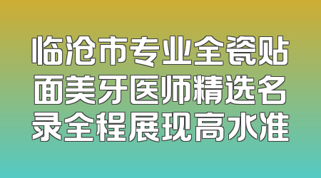 临沧市专业全瓷贴面美牙医师精选名录全程展现高水准