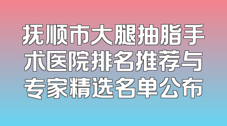 抚顺市大腿抽脂手术医院排名推荐与专家精选名单公布