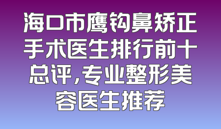 海口市鹰钩鼻矫正手术医生排行前十总评，专业整形美容医生推荐