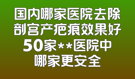 国内哪家医院去除剖宫产疤痕效果好50家**医院中哪家更安全