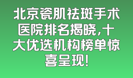 北京瓷肌祛斑手术医院排名揭晓，十大优选机构榜单惊喜呈现！