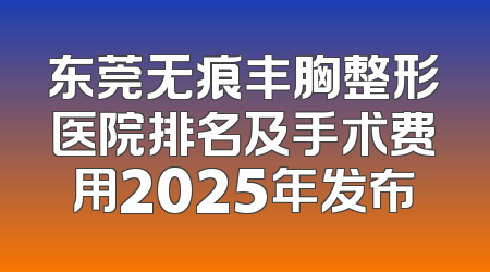 东莞无痕丰胸整形医院排名及手术费用2025年发布