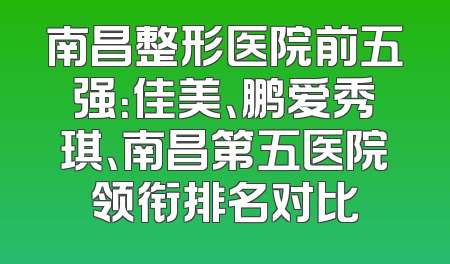 南昌整形医院前五强：佳美、鹏爱秀琪、南昌第五医院领衔排名对比