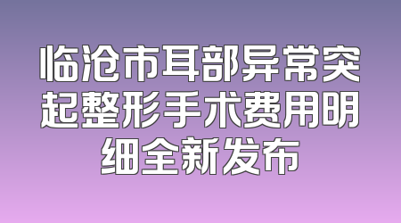 临沧市耳部异常突起整形手术费用明细全新发布