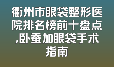 衢州市眼袋整形医院排名榜前十盘点，卧蚕加眼袋手术指南