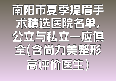 南阳市夏季提眉手术精选医院名单，公立与私立一应俱全（含尚力美整形高评价医生）