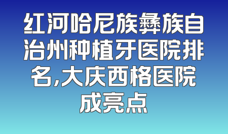 红河哈尼族彝族自治州种植牙医院排名，大庆西格医院成亮点