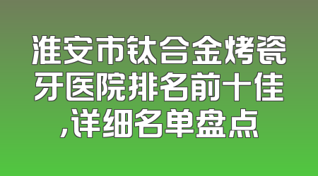 淮安市钛合金烤瓷牙医院排名前十佳，详细名单盘点