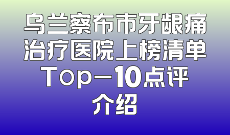 乌兰察布市牙龈痛治疗医院上榜清单Top_10点评介绍