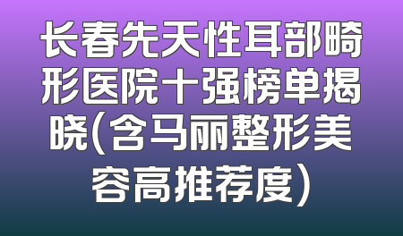 长春先天性耳部畸形医院十强榜单揭晓（含马丽整形美容高推荐度）