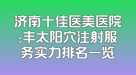 济南十佳医美医院：丰太阳穴注射服务实力排名一览