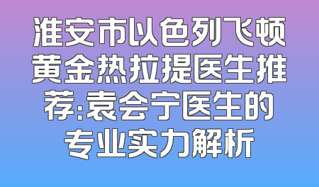 淮安市以色列飞顿黄金热拉提医生推荐：袁会宁医生的专业实力解析