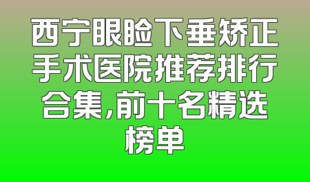 西宁眼睑下垂矫正手术医院推荐排行合集，前十名精选榜单