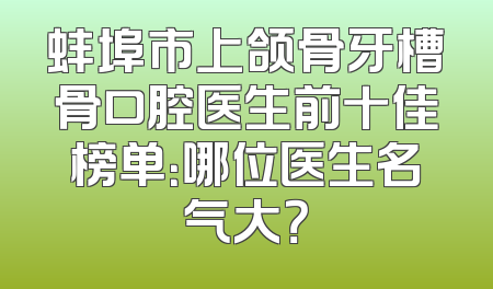 蚌埠市上颌骨牙槽骨口腔医生前十佳榜单：哪位医生名气大？