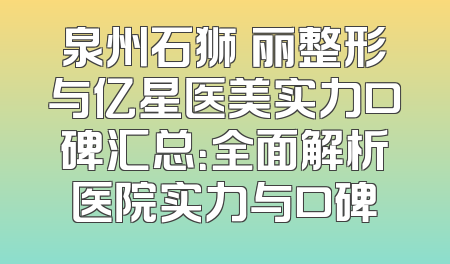 泉州石狮栢丽整形与亿星医美实力口碑汇总：全面解析医院实力与口碑