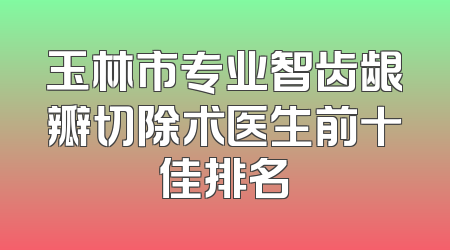 玉林市专业智齿龈瓣切除术医生前十佳排名