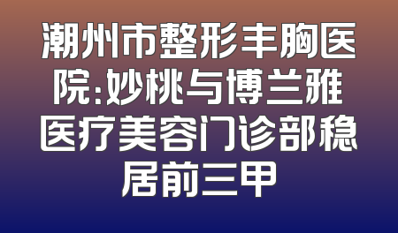 潮州市整形丰胸医院：妙桃与博兰雅医疗美容门诊部稳居前三甲