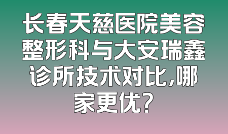 长春天慈医院美容整形科与大安瑞鑫诊所技术对比，哪家更优？