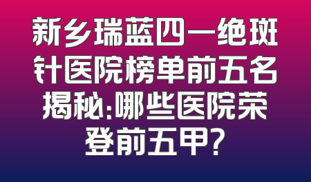 新乡瑞蓝四一绝斑针医院榜单前五名揭秘：哪些医院荣登前五甲？
