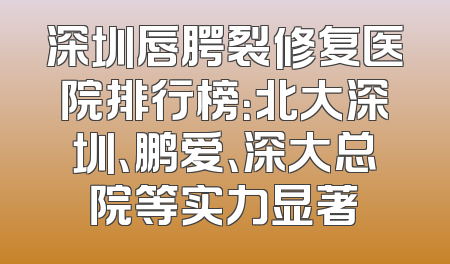 深圳唇腭裂修复医院排行榜：北大深圳、鹏爱、深大总院等实力显著